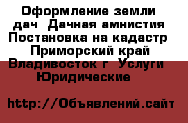 Оформление земли, дач. Дачная амнистия. Постановка на кадастр - Приморский край, Владивосток г. Услуги » Юридические   